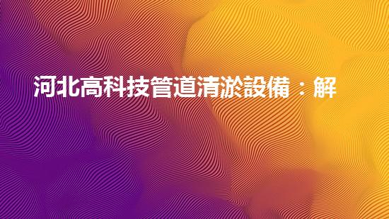 河北高科技管道清淤設備：解放城市水道，拯救堵塞之苦！